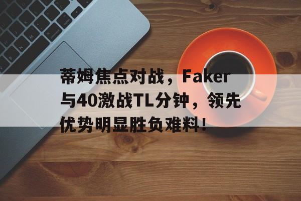 关于蒂姆焦点对战，Faker与40激战TL分钟，领先优势明显胜负难料！的信息-kaiyun链接入口