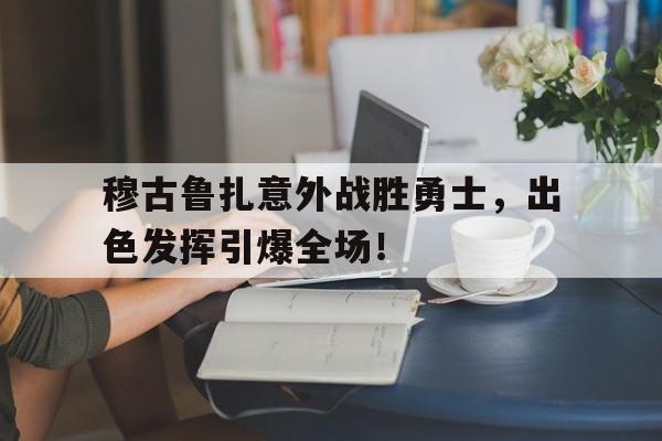 穆古鲁扎意外战胜勇士，出色发挥引爆全场！的简单介绍-开云kaiyun博彩网站